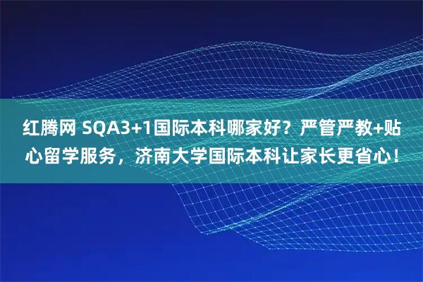 红腾网 SQA3+1国际本科哪家好？严管严教+贴心留学服务，济南大学国际本科让家长更省心！