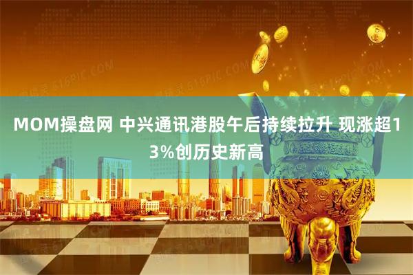 MOM操盘网 中兴通讯港股午后持续拉升 现涨超13%创历史新高