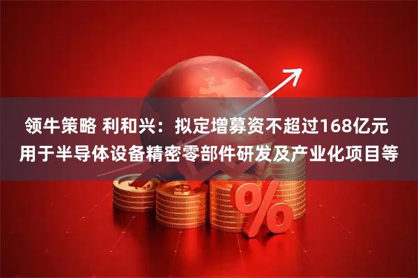 领牛策略 利和兴：拟定增募资不超过168亿元 用于半导体设备精密零部件研发及产业化项目等