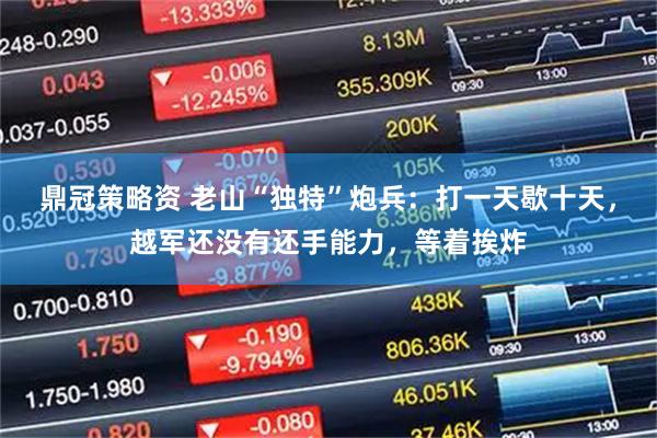 鼎冠策略资 老山“独特”炮兵：打一天歇十天，越军还没有还手能力，等着挨炸