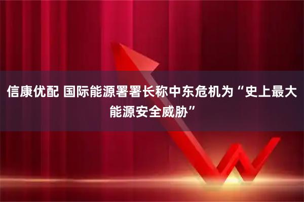 信康优配 国际能源署署长称中东危机为“史上最大能源安全威胁”