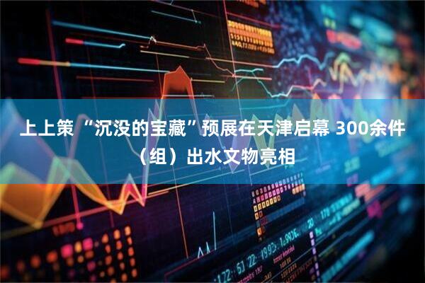 上上策 “沉没的宝藏”预展在天津启幕 300余件（组）出水文物亮相
