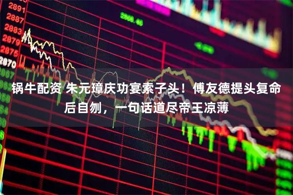 锅牛配资 朱元璋庆功宴索子头！傅友德提头复命后自刎，一句话道尽帝王凉薄
