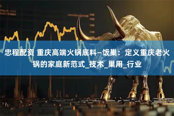 忠程配资 重庆高端火锅底料—饭巢：定义重庆老火锅的家庭新范式_技术_巢用_行业