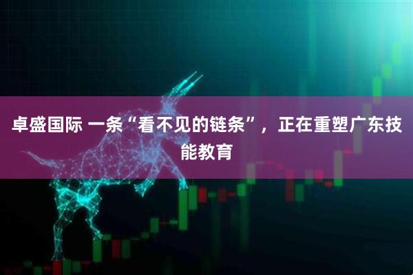 卓盛国际 一条“看不见的链条”，正在重塑广东技能教育