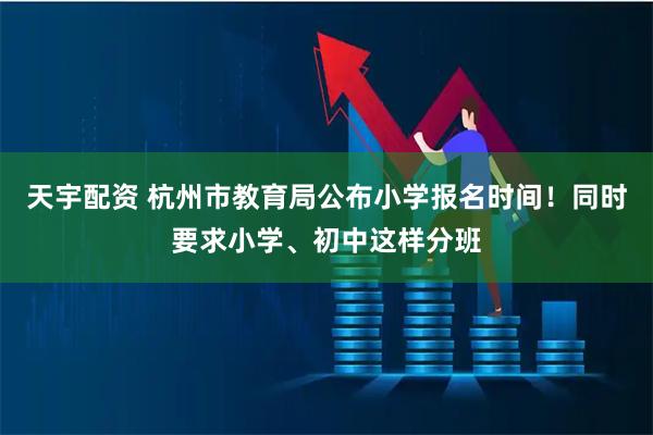 天宇配资 杭州市教育局公布小学报名时间！同时要求小学、初中这样分班