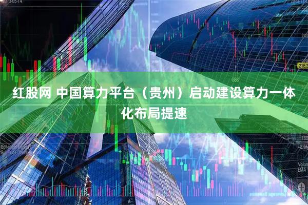 红股网 中国算力平台（贵州）启动建设算力一体化布局提速
