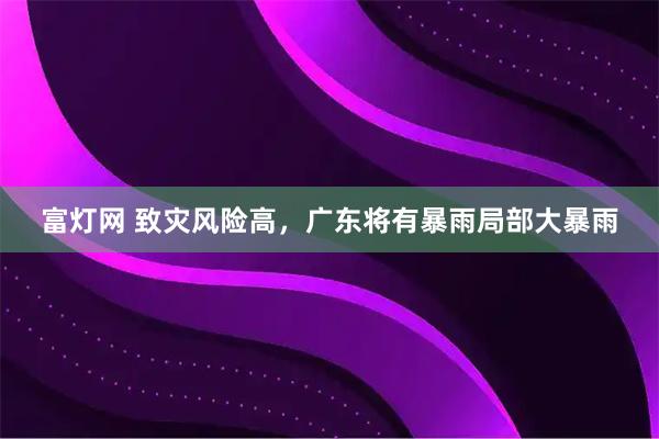 富灯网 致灾风险高，广东将有暴雨局部大暴雨