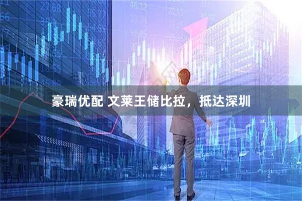 豪瑞优配 文莱王储比拉，抵达深圳