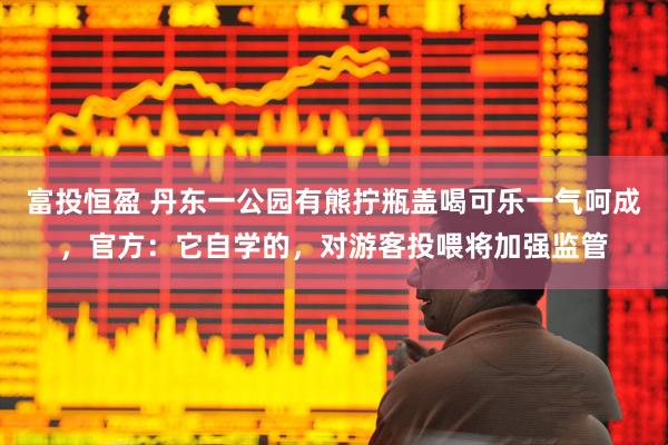 富投恒盈 丹东一公园有熊拧瓶盖喝可乐一气呵成，官方：它自学的，对游客投喂将加强监管