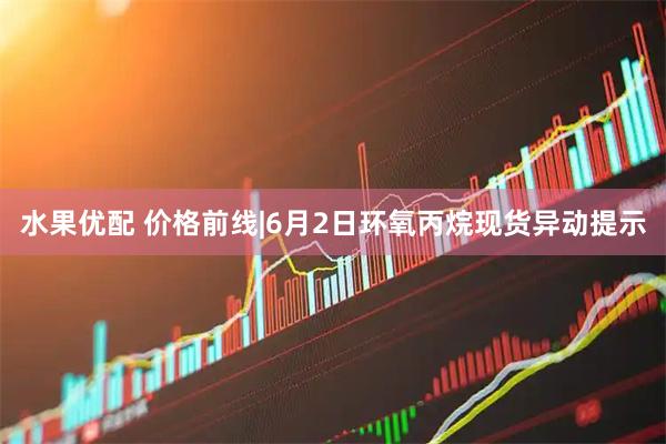 水果优配 价格前线|6月2日环氧丙烷现货异动提示