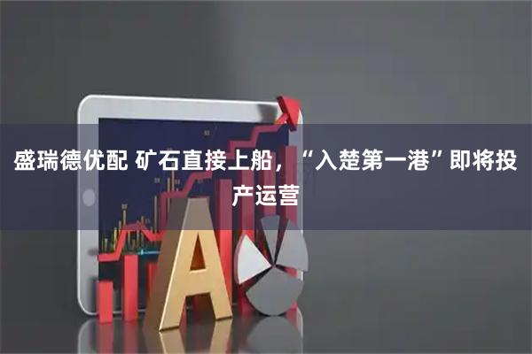盛瑞德优配 矿石直接上船，“入楚第一港”即将投产运营