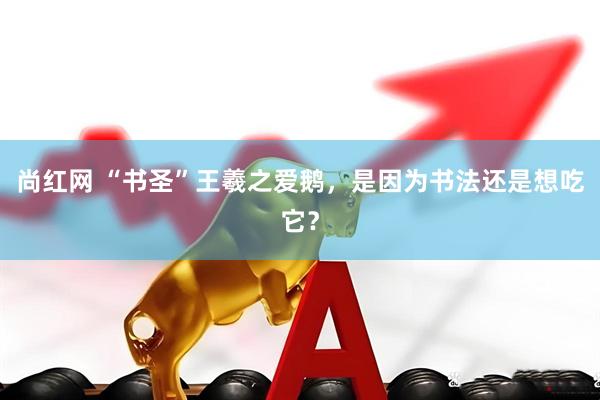 尚红网 “书圣”王羲之爱鹅，是因为书法还是想吃它？