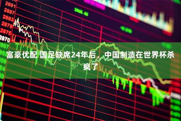 富豪优配 国足缺席24年后，中国制造在世界杯杀疯了