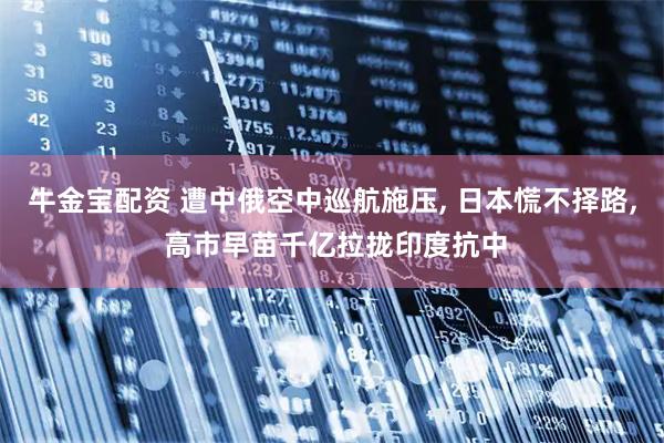 牛金宝配资 遭中俄空中巡航施压, 日本慌不择路, 高市早苗千亿拉拢印度抗中